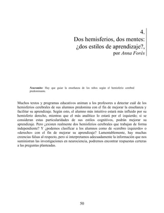4.
Dos hemisferios, dos mentes:
¿dos estilos de aprendizaje?,
por Anna Forés
Neuromito: Hay que guiar la enseñanza de los niños según el hemisferio cerebral
predominante.
Muchos textos y programas educativos animan a los profesores a detectar cuál de los
hemisferios cerebrales de sus alumnos predomina con el fin de mejorar la enseñanza y
facilitar su aprendizaje. Según esto, el alumno más intuitivo estará más influido por su
hemisferio derecho, mientras que el más analítico lo estará por el izquierdo; si se
consideran estas particularidades de sus estilos cognitivos, podrán mejorar su
aprendizaje. Pero ¿existen realmente dos hemisferios cerebrales que trabajan de forma
independiente? Y ¿podemos clasificar a los alumnos como de «cerebro izquierdo» o
«derecho» con el fin de mejorar su aprendizaje? Lamentablemente, hay muchas
creencias falsas al respecto, pero si interpretamos adecuadamente la información que nos
suministran las investigaciones en neurociencia, podremos encontrar respuestas certeras
a las preguntas planteadas.
50
 