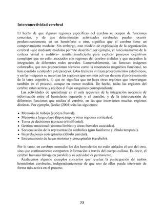 Interconectividad cerebral
El hecho de que algunas regiones específicas del cerebro se ocupen de funciones
concretas, y de que determinadas actividades cerebrales puedan ocurrir
predominantemente en un hemisferio u otro, significa que el cerebro tiene un
comportamiento modular. Sin embargo, este modelo de explicación de la organización
cerebral –que mediante módulos permite describir, por ejemplo, el funcionamiento de la
corteza visual o auditiva– resulta insuficiente para explicar procesos cognitivos
complejos que no están asociados con regiones del cerebro aisladas y que necesitan la
integración de diferentes redes neurales. Lamentablemente, las famosas imágenes
coloreadas, que nos proporcionan técnicas como la resonancia magnética funcional, no
han ayudado a entender este proceso. Estas técnicas utilizan procedimientos estadísticos,
y en las imágenes se muestran las regiones que son más activas durante el procesamiento
de la tarea cognitiva, lo que no significa que no haya otras regiones que intervengan
también en el proceso, aunque en menor medida. De hecho, todas las regiones del
cerebro están activas y reciben el flujo sanguíneo correspondiente.
Las actividades de aprendizaje en el aula requieren de la integración necesaria de
información entre el hemisferio izquierdo y el derecho, y de la interconexión de
diferentes funciones que realiza el cerebro, en las que intervienen muchas regiones
distintas. Por ejemplo, Geake (2008) cita las siguientes:
Memoria de trabajo (corteza frontal).
Memoria a largo plazo (hipocampo y otras regiones corticales).
Toma de decisiones (corteza orbitofrontal).
Gestión emocional (sistema límbico y áreas frontales asociadas).
Secuenciación de la representación simbólica (giro fusiforme y lóbulo temporal).
Interrelaciones conceptuales (lóbulo parietal).
Entrenamiento de tareas motoras y conceptuales (cerebelo).
Por lo tanto, en cerebros normales los dos hemisferios no están aislados el uno del otro,
sino que continuamente comparten información a través del cuerpo calloso. Es decir, el
cerebro humano trabaja en paralelo y su actividad es permanente.
Analicemos algunos ejemplos concretos que revelan la participación de ambos
hemisferios cerebrales, independientemente de que uno de ellos pueda intervenir de
forma más activa en el proceso.
53
 
