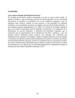 Creatividad
¿Ser creativos depende del hemisferio derecho?
Un ejemplo de resolución creativa corresponde a lo que se conoce como insight –el
famoso «¡eureka!»–, que nos permite encontrar, de forma repentina y sin ser conscientes
del proceso, la solución a un problema con el que estábamos atascados y que no
sabíamos cómo resolver. Cuando en estos procesos se han analizado los escáneres
cerebrales, se ha encontrado una mayor actividad en una zona del hemisferio derecho: el
giro temporal superior (Jung-Beeman et al., 2004). Los autores de un estudio sugirieron
que en el insight el hemisferio derecho facilitaba la asociación y la integración de la
información de recursos diferentes, a diferencia del hemisferio izquierdo, que se
caracteriza por un procesamiento de la información más fino o analítico, y que nos
permite resolver problemas menos creativos. Sin embargo, hay evidencias que
contradicen estos supuestos. Por ejemplo, cuando inventamos historias en las que objetos
o fenómenos sin aparente relación acaban integrando una narrativa coherente, aumenta la
activación del hemisferio izquierdo; incluso la constatación de que en general los zurdos,
que tienen cerebros menos lateralizados que los diestros, suelen ser más creativos, estaría
en consonancia con la idea de que la creatividad depende de la capacidad de integrar la
información entre ambos hemisferios (Sherman, 2013).
55
 