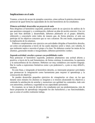 Implicaciones en el aula
Veamos, a través de un par de ejemplos concretos, cómo enfocar la práctica docente para
potenciar de igual forma las capacidades de los dos hemisferios de los estudiantes.
Primera actividad: desarrollar un proyecto de aula
Para dirigirnos al hemisferio izquierdo, podemos partir de un ejercicio de análisis de lo
que queremos conseguir y, a continuación, elaborar un plan de acción concreto. Una vez
que esté bien definido y desarrollado, debemos plantearlo en el grupo; debatirlo,
elaborarlo y concretarlo entre todos de manera que, de forma práctica, el aula sea
partícipe de los objetivos concretos que se van a alcanzar. De este modo, aseguraremos
la implicación de los alumnos.
Podemos complementar este ejercicio con actividades dirigidas al hemisferio derecho,
así como con propuestas a través de las cuales dejemos sentir e intuir, con valentía, lo
que realmente aspira o necesita el grupo o la clase. No debemos coartar las metas de los
alumnos, generando miedos o inseguridades; debemos permitirles «soñar».
Segunda actividad: enseñar a pensar con posibilidades reales
Para potenciar el hemisferio izquierdo, podemos plantearnos una actitud abierta y
positiva, a través de la cual fomentemos, de forma continua, la autoestima, la esperanza
y la autoconfianza de los alumnos. Debemos ser muy cuidadosos con nuestro lenguaje.
Dar la vuelta a expresiones limitativas como «¡no podremos!», «¡esto es muy difícil!»,
etcétera.
En esta línea, e integrando al hemisferio derecho, es interesante proponer actividades
que promuevan la imaginación como herramienta para mejorar el aprendizaje y la
consecución de objetivos.
Se pueden desarrollar pequeños ejercicios de «imaginería» en clase, en los que
durante unos minutos los alumnos se imaginen a sí mismos alcanzando los objetivos y
sintiendo la satisfacción de asimilar y memorizar con agilidad los contenidos, todo esto
con autoestima, confianza y seguridad en sus capacidades personales.
En resumen, no se trata de dividir a los estudiantes por sus predominancias, sino de
hacer propuestas de aprendizaje integrando los dos hemisferios y sus funcionalidades,
que es como el cerebro realmente trabaja.
59
 