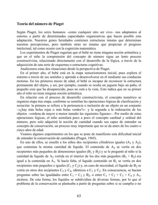 Teoría del número de Piaget
Según Piaget, los seres humanos –como cualquier otro ser vivo– nos adaptamos al
entorno a partir de determinadas capacidades organizativas que hacen posible esta
adaptación. Nuestros genes heredados contienen estructuras innatas que determinan
nuestras percepciones, pero también otras no innatas que propician el progreso
intelectual, tal como ocurre con la cognición matemática.
Los experimentos de Piaget sugerían que el bebé no tiene ninguna noción aritmética y
que en el niño la comprensión del concepto de número sigue un lento proceso
constructivista, relacionado directamente con el desarrollo de la lógica, a través de la
adquisición de una serie de esquemas o estructuras cognitivas.
Analicemos estas dos situaciones desde la perspectiva de Piaget.
En el primer año, el bebé está en la etapa sensoriomotora inicial, pues explora el
entorno a través de sus sentidos y aprende a desenvolverse en él mediante sus conductas
motoras. En los primeros meses de edad, el bebé es incapaz de reconocer la estructura
permanente del objeto, y así, por ejemplo, cuando se oculta un juguete bajo un paño, el
pequeño cree que ha desaparecido, pues no está a la vista. Esto indica que en su primer
año el niño no tiene ninguna noción aritmética.
En relación con el proceso de desarrollo constructivista, el concepto numérico se
organiza etapa tras etapa, conforme se asimilan las operaciones lógicas de clasificación y
seriación: la primera se refiere a la pertenencia o inclusión de un objeto en un conjunto
–«¿hay más bolas rojas o más bolas verdes?»– y la segunda a la ordenación de los
objetos –«ordena de mayor a menor tamaño las siguientes figuras»–. Por medio de estas
operaciones lógicas, el niño asimilará poco a poco el concepto cardinal y ordinal del
número, pero solo adquirirá la noción de cantidad cuando sea capaz de entender su
concepto de conservación, un proceso muy importante que no se da antes de los cuatro o
cinco años de edad.
Veamos algunos experimentos en los que se pone de manifiesto esta dificultad inicial
de entender la conservación de cantidades (Piaget, 1965).
En uno de ellos, se enseñó a los niños dos recipientes cilíndricos iguales (A1 y A2),
que contenían la misma cantidad de líquido. El contenido de A2 se vertía en dos
recipientes más pequeños de dimensiones iguales (B1 y B2) y se le preguntó al niño si la
cantidad de líquido de A2 vertida en el interior de los dos más pequeños (B1 + B2) era
igual a la contenida en A1. Si hacía falta, el líquido contenido en B1 se vertía en dos
recipientes más pequeños e iguales (C1 y C2) y, en caso de necesidad, el líquido de B2 se
vertía en otros dos recipientes C3 y C4, idénticos a C1 y C2. En consecuencia, se hacían
preguntas sobre las igualdades entre C1 + C2 y B2, o entre C1 + C2 + C3 + C4 y A1,
etcétera. De esta forma, los líquidos se subdividían de diversas formas, por lo que el
problema de la conservación se planteaba a partir de preguntas sobre si se cumplía o no
63
 