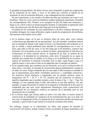 la igualdad correspondiente. De forma inversa, para comprobar el grado de comprensión
de las respuestas de los niños, a veces se les pedía que vertieran el líquido de un
recipiente en otro de estructura diferente, y que compararan las dos cantidades.
En otro experimento, se les enseñó a los niños dos filas que contenían seis vasos y seis
botellines. Tanto los vasos como los botellines estaban igualmente espaciados, formando
las correspondientes filas. Primero se les preguntó en qué fila había más elementos, y
luego se les volvió a hacer la misma pregunta mientras se aumentaba la separación entre
vasos, de manera que esta fila fuera más larga que la de los botellines.
El análisis de los resultados de estos experimentos y de otros similares demostró que
se podían distinguir tres etapas diferentes, según el grado de comprensión del problema,
directamente relacionadas con la edad:
En la primera etapa, en la que se incluyen niños de cinco años, estos realizan
evaluaciones que dependen de sus percepciones. Así, por ejemplo, consideran natural
que la cantidad de líquido varíe según la forma y las dimensiones del recipiente en el
que es vertido y tienen problemas para entender la correspondencia uno a uno; es
decir, para ellos la fila de vasos, al ser más larga que la de botellines, contiene más
elementos. En el momento en que se alteran los datos, aparentemente el niño basa sus
evaluaciones en varios criterios únicos: la longitud de las filas, la anchura de los
recipientes y la densidad de los elementos, entre otros. El pequeño no es capaz de
entender que cuando hay un cambio en la forma y en la distribución de las partes, el
número de elementos se mantiene invariable. Esto se debe, según Piaget, a que a la
edad de cuatro o cinco años el niño no ha adquirido aún el concepto de número.
En la segunda etapa, que constituye una de transición, en la que se incluyen niños de
entre cinco y seis años, el concepto de conservación aparece gradualmente, aunque no
en todos los casos. Piaget comprobó que en esta etapa el niño comienza a entender lo
que el epistemólogo suizo llamó «cantidades intensivas» y «cantidades extensivas»:
las intensivas hacen referencia a magnitudes que no pueden sumarse, como la
temperatura (10 °C + 20 °C ≠ 30 °C), mientras que las extensivas se refieren a
aquellas magnitudes que sí pueden sumarse, como la masa (2 kg + 1 kg = 3 kg). Sin
embargo, en esta segunda etapa el niño está todavía en una fase intuitiva. Así, por
ejemplo, es capaz de percibir el cambio en la longitud o la densidad de la fila, pero no
comprende que una serie cuyas dimensiones disminuyen como consecuencia del
acercamiento de sus elementos conlleva un aumento de la densidad, pero no una
disminución de su cantidad.
En la tercera etapa, que incluye niños en torno a los siete años, el menor asume la
conservación de cantidades en cualquiera de las transformaciones que se le pida. En
este caso, la longitud de la fila y la separación de los intervalos pierden relevancia por
separado, y para el niño lo que cuenta es la relación constante entre ambas.
Sin embargo, aunque en el experimento los niños eran capaces de entender la
conservación del número, podían cometer errores en pruebas de lógica matemática, del
64
 