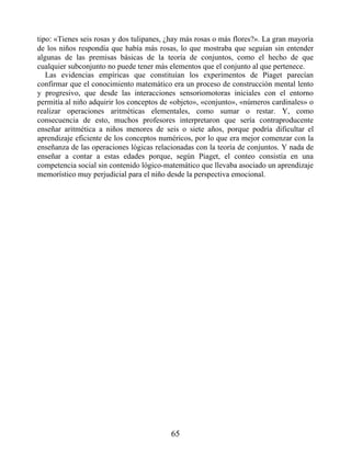 tipo: «Tienes seis rosas y dos tulipanes, ¿hay más rosas o más flores?». La gran mayoría
de los niños respondía que había más rosas, lo que mostraba que seguían sin entender
algunas de las premisas básicas de la teoría de conjuntos, como el hecho de que
cualquier subconjunto no puede tener más elementos que el conjunto al que pertenece.
Las evidencias empíricas que constituían los experimentos de Piaget parecían
confirmar que el conocimiento matemático era un proceso de construcción mental lento
y progresivo, que desde las interacciones sensoriomotoras iniciales con el entorno
permitía al niño adquirir los conceptos de «objeto», «conjunto», «números cardinales» o
realizar operaciones aritméticas elementales, como sumar o restar. Y, como
consecuencia de esto, muchos profesores interpretaron que sería contraproducente
enseñar aritmética a niños menores de seis o siete años, porque podría dificultar el
aprendizaje eficiente de los conceptos numéricos, por lo que era mejor comenzar con la
enseñanza de las operaciones lógicas relacionadas con la teoría de conjuntos. Y nada de
enseñar a contar a estas edades porque, según Piaget, el conteo consistía en una
competencia social sin contenido lógico-matemático que llevaba asociado un aprendizaje
memorístico muy perjudicial para el niño desde la perspectiva emocional.
65
 