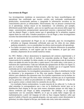 Los errores de Piaget
Las investigaciones modernas en neurociencia sobre las bases neurobiológicas del
aprendizaje han confirmado que nuestro cerebro está realizando continuamente
predicciones, reconociendo patrones e integrando la información novedosa en los
conocimientos previos ya almacenados. Efectivamente, hay un proceso constructivista
en el aprendizaje, incluso mayor en las matemáticas –sin aritmética, por ejemplo,
difícilmente puede haber álgebra–, pero eso no significa que este proceso deba seguir las
etapas –sensoriomotriz, preoperacional, operacional concreta y operacional formal– tal
cual las planteó Piaget, y mucho menos que el aprendizaje de la aritmética requiera
esperar hasta los siete años. Estudios posteriores a los de Piaget y otras investigaciones
recientes han demostrado dos cuestiones fundamentales:
El contexto experimental de Piaget no era el adecuado, pues los investigadores
utilizaban un lenguaje demasiado sofisticado para que los niños de esas edades
pudieran entenderlo, y no se consideraban los efectos motivacionales del aprendizaje.
Los bebés con pocos meses de edad son capaces de detectar diferencias en pequeñas
cantidades numéricas, lo cual sugiere que los seres humanos, al igual que otros
animales, disponemos de un sentido numérico innato.
En 1967, Mehler y Bever demostraron la importancia del contexto experimental y el
grado de motivación del niño al realizar las conocidas pruebas de Piaget sobre la
conservación de la cantidad. En dicho estudio, en el que participaron más de doscientos
niños con edades de entre los dos años y cuatro meses y los cuatro años y siete meses, se
realizaron dos experimentos. Cada uno utilizaba dos agrupaciones de filas (ver figura 2),
pero en el primero se utilizaron bolitas de arcilla, mientras que en el segundo fueron
sustituidas por los tradicionales caramelos de chocolate M&M'S.
En cada experimento, los investigadores presentaron a los niños la distribución inicial
de elementos y les preguntaron si las filas eran iguales. Después, acortaron la fila
inferior, pero añadieron dos elementos más. En el primer experimento con las bolitas, les
preguntaron a los niños qué fila tenía «más» elementos, mientras que en el experimento
con las golosinas se utilizó un procedimiento no verbal; algo del estilo de «elige la fila
que te quieres comer y cómete todos los caramelos de esa fila».
Los resultados fueron esclarecedores. La gran mayoría de los niños de 3 y 4 años de
edad entendían la correspondencia uno a uno en la distribución inicial, pero en la
distribución final elegían la fila que tenía menos elementos porque era más larga; la
clásica confusión que Piaget ya había comprobado. Sin embargo, en el segundo
experimento con los caramelos M&M'S, en el que no podía haber ningún tipo de
malinterpretación a partir del lenguaje (el niño no hace ninguna hipótesis sobre qué
querrá el adulto al hacerle una segunda pregunta, sino que quiere comer directamente la
golosina), los niños elegían la fila que, aun siendo más corta, tenía más caramelos.
66
 