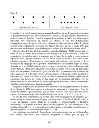 Figura 2
El estudio no se limitó a demostrar que cuando los niños estaban debidamente motivados
sí que entendían el proceso de conservación del número, sino que, además, demostró que
tanto los niños de dos años como los mayores de cuatro años y medio no tenían ninguna
dificultad para discriminar el número de objetos en las dos distribuciones,
independientemente de que se utilizaran bolitas de arcilla o caramelos M&M'S. ¿Cómo
explicar esta comprensión conceptual más baja de los niños de tres y cuatro años que,
por supuesto, no tienen una capacidad cognitiva inferior a la de los niños de dos años?
Muchos años después, el neurocientífico Stanislas Dehaene (2011) sugirió que los
niños de tres y cuatro años interpretan las preguntas de forma diferente a como las
entendemos los adultos, como si creyeran que al hacer la segunda pregunta estamos
esperando una segunda respuesta, no tan trivial como la primera. Sea como fuere,
estudios posteriores demostraron la importancia del contexto experimental y de la
utilización del lenguaje en las posibles interpretaciones que pueden hacer los niños.
Además, en la actualidad sabemos que la corteza prefrontal en el cerebro humano, sede
de las llamadas «funciones ejecutivas», que están asociadas con la toma de decisiones,
sigue un lento proceso de desarrollo que explica la falta de autocontrol que vemos en los
niños pequeños. Y este lento proceso de maduración cerebral que podría justificar la
dificultad que tienen los niños al realizar estos experimentos también explicaría los
problemas que tienen los bebés en las tareas de permanencia del objeto por las
limitaciones en los movimientos. El hecho de no poder acercarse al objeto escondido no
significa que interpreten que haya desaparecido.
Respecto a la refutación de que los bebés carecen de un concepto numérico, a finales
de la década de 1970 comenzaron a realizarse las primeras investigaciones. Pero fue
Karen Wynn (1992) quien demostró que los bebés, con solo cinco meses de edad, ya son
capaces de entender las operaciones aritméticas elementales 1 + 1 = 2 o 2 – 1 = 1.
En uno de estos experimentos se mostró a los bebés un juguete en un escenario y, a
continuación, se subió una pantalla para que lo ocultara. Ante la mirada del bebé, se
colocó un segundo juguete detrás de la pantalla y, posteriormente, se descubrió
nuevamente. En algunas ocasiones aparecían dos juguetes, lo cual corresponde a un
resultado lógico (1 + 1 = 2), mientras que en otros casos se mostraba solamente uno, lo
que corresponde a un resultado imposible (1 + 1 = 1).
Los estudios en psicología del desarrollo ya habían demostrado que los bebés pasaban
más tiempo analizando una situación inesperada o irreal, por lo que los
67
 