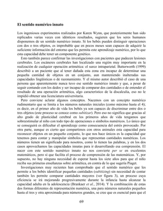 El sentido numérico innato
Los ingeniosos experimentos realizados por Karen Wynn, que posteriormente han sido
replicados varias veces con idénticos resultados, sugieren que los seres humanos
disponemos de un sentido numérico innato. Si los bebés pueden distinguir operaciones
con dos o tres objetos, es improbable que en pocos meses sean capaces de adquirir la
suficiente información del entorno que les permita este aprendizaje numérico, por lo que
esta capacidad debe tener un componente genético.
Esto también parece confirmar las investigaciones con pacientes que padecen lesiones
cerebrales. Los escáneres cerebrales han localizado una región muy importante en la
realización de cualquier operación aritmética: el surco intraparietal. Butterworth (1999)
describió a un paciente que al tener dañada esta zona era incapaz de determinar una
pequeña cantidad de objetos en un conjunto, aun manteniendo inalteradas sus
capacidades lingüísticas o de razonamiento. Y el mismo autor describió el caso de una
persona que aparentemente nunca tuvo ese sentido numérico innato y que, a pesar de
seguir contando con los dedos y ser incapaz de comparar dos cantidades o de entender el
resultado de una operación aritmética, algo característico de la discalculia, eso no le
impidió obtener una licenciatura universitaria.
Pero conviene aclarar algunos conceptos. Nacemos con un concepto numérico
rudimentario que se limita a los números naturales iniciales (como máximo hasta el 4);
es decir, en el primer año de vida los bebés ya son capaces de discriminar entre dos o
tres objetos (este proceso se conoce como subitizar). Pero eso no significa que gracias al
alto grado de plasticidad cerebral en los primeros años de vida tengamos que
sobreestimular al niño con todo tipo de operaciones o símbolos numéricos. Lo único que
se conseguirá es dificultar el aprendizaje como consecuencia del estrés provocado. Por
otra parte, aunque es cierto que compartimos con otros animales esta capacidad para
reconocer objetos en un pequeño conjunto, lo que nos hace únicos es la capacidad que
tenemos para contar y manipular símbolos que representan cantidades numéricas. Los
números tienen un significado para nosotros, como lo tienen las palabras, y en los dos
casos aprovechamos las capacidades innatas para ir desarrollando esa comprensión. El
nacer con este sentido numérico innato no nos convierte per se en excelentes
matemáticos, pero sí que facilita el proceso de comprensión de las matemáticas. Y, por
supuesto, no hay ninguna necesidad de esperar hasta los siete años para que el niño
reciba sus primeras enseñanzas sobre aritmética, en contra de lo que sugería Piaget.
Investigaciones muy recientes han comprobado que el sentido numérico que les
permite a los bebés identificar pequeñas cantidades (subitizing) sin necesidad de contar
también les permite comparar cantidades mayores (ver figura 3), un proceso cuya
eficiencia se irá mejorando progresivamente durante la infancia hasta alcanzar la
capacidad adulta en la adolescencia (Brankaer et al., 2014). Y la combinación de estas
dos formas diferentes de representación numérica, una para números naturales pequeños
hasta el tres y otra aproximada para números grandes, se cree que es esencial para que el
69
 