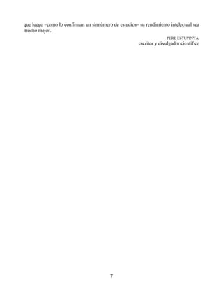 que luego –como lo confirman un sinnúmero de estudios– su rendimiento intelectual sea
mucho mejor.
PERE ESTUPINYÀ,
escritor y divulgador científico
7
 