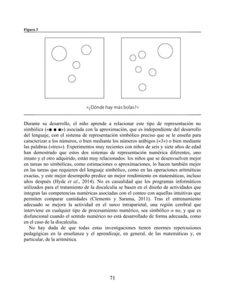 Figura 3
Durante su desarrollo, el niño aprende a relacionar este tipo de representación no
simbólica («■ ■ ■») asociada con la aproximación, que es independiente del desarrollo
del lenguaje, con el sistema de representación simbólico preciso que se le enseña para
caracterizar a los números, o bien mediante los números arábigos («3») o bien mediante
las palabras («tres»). Experimentos muy recientes con niños de seis y siete años de edad
han demostrado que estos dos sistemas de representación numérica diferentes, uno
innato y el otro adquirido, están muy relacionados: los niños que se desenvuelven mejor
en tareas no simbólicas, como estimaciones o aproximaciones, lo hacen también mejor
en las tareas que requieren del lenguaje simbólico, como en las operaciones aritméticas
exactas, y este mejor desempeño predice un mejor rendimiento en matemáticas, incluso
años después (Hyde et al., 2014). No es casualidad que los programas informáticos
utilizados para el tratamiento de la discalculia se basen en el diseño de actividades que
integran las competencias numéricas asociadas con el conteo con aquellas intuitivas que
permiten comparar cantidades (Clements y Sarama, 2011). Tras el entrenamiento
adecuado se mejora la actividad en el surco intraparietal, una región cerebral que
interviene en cualquier tipo de procesamiento numérico, sea simbólico o no, y que es
disfuncional cuando el sentido numérico no está desarrollado de forma adecuada, como
en el caso de la discalculia.
No hay duda de que todas estas investigaciones tienen enormes repercusiones
pedagógicas en la enseñanza y el aprendizaje, en general, de las matemáticas y, en
particular, de la aritmética.
71
 