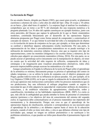 La herencia de Piaget
En un estudio francés, dirigido por Baruk (1985), que causó gran revuelo, se plantearon
cuestiones a alumnos de siete y ocho años de edad del tipo: «Hay 26 ovejas y 10 cabras
en un barco. ¿Qué edad tiene el capitán?». La sorpresa llegó al analizar los resultados y
comprobarse que en torno a un 80 % del alumnado dio una respuesta numérica a la
pregunta planteada. Los 36 años del capitán constituyen un ejemplo histórico, junto con
otros parecidos, del fracaso que supuso la aplicación de lo que se llamó «matemática
moderna», constituida básicamente por el desarrollo de las operaciones lógicas
abstractas propuestas por Piaget como forma natural de comprender y contextualizar el
concepto de número. Y es que limitar la actividad del niño a la manipulación de objetos
o a la resolución de tareas de conjuntos en las que, por ejemplo, se tiene que determinar
su cardinal o identificar algunos subconjuntos resulta insuficiente. Por una parte, la
representación de las ideas o procedimientos matemáticos no se puede restringir a la
utilización de materiales concretos (objetos físicos), sino que se requiere otro tipo de
representaciones, como las mentales (imágenes) o las escritas (letras y números), de los
cálculos para adquirir un conocimiento matemático (Alsina, 2014). Por otra parte, no se
puede asociar el aprendizaje activo únicamente con la manipulación de objetos, sin tener
en cuenta que la actividad del niño requiere de reflexión, comparación de ideas y
estrategias o de imaginación para visualizar procedimientos alternativos, todos ellos
procesos imprescindibles porque acercan las matemáticas a la vida real.
Aunque actualmente en España la influencia de la teoría de Piaget sobre el aprendizaje
de la aritmética es mínima, básicamente porque se prioriza el aprendizaje del conteo en
edades tempranas y no se utiliza la teoría de conjuntos con el objetivo propuesto por
Piaget, quedan todavía restos de su influencia en épocas pasadas. Así, por ejemplo, en la
Ley Orgánica 2/2006 (LOE), en la que se regula la ordenación de la educación infantil y
en la que aparecen más instrucciones curriculares sobre los procesos matemáticos que en
sus predecesoras, hay una referencia al enfoque piagetiano cuando se sugiere la
necesidad de que el niño adquiera la capacidad de «representar atributos de elementos y
colecciones, y de establecer relaciones de agrupamientos, clasificación, orden y
cuantificación, iniciándose en las habilidades matemáticas» (BOE, 2007). Lo cierto es
que, más allá de la ambigüedad que pueda entrañar la forma de presentar el comentario
anterior (pertenece a los objetivos del área de conocimiento del entorno del segundo
ciclo), la sugerencia debe contextualizarse en el proceso matemático tan importante del
razonamiento y la demostración. Porque una cosa es que el aprendizaje de las
operaciones lógicas de clasificación, seriación o correspondencia no sea necesario para
el aprendizaje de la aritmética y no debamos esperar hasta el inicio de la educación
primaria, cuando el niño ya tiene siete años, y otra es que debamos eliminar este tipo de
actividades que, aunque no tengan un carácter prenumérico o no sustituyan a los
problemas aritméticos, sí que pueden ser útiles para desarrollar el pensamiento lógico del
niño.
72
 
