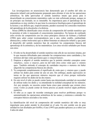 Las investigaciones en neurociencia han demostrado que el cerebro del niño en
educación infantil está perfectamente preparado para afrontar el reto de las operaciones
aritméticas. Se debe aprovechar el sentido numérico innato que posee para ir
desarrollando un conocimiento matemático cada vez más sofisticado porque, aunque en
un principio sea limitado, no es inmutable. Su importancia para el aprendizaje de las
matemáticas es muy similar a la que tiene la conciencia fonológica para el aprendizaje de
la lectura y sus déficits que, respectivamente, pueden ocasionar los conocidos trastornos
del aprendizaje de la discalculia o la dislexia.
Sousa (2008) ha identificado cinco niveles de comprensión del sentido numérico que
le permiten al niño ir mejorando el conocimiento matemático. No hemos de confundir
estos niveles de comprensión con los cinco principios clásicos de Gelman y Gallistel
(1986) para saber contar (correspondencia uno a uno, orden estable, cardinalidad,
abstracción y orden irrelevante) que se deben fomentar en educación infantil y que junto
al desarrollo del sentido numérico han de constituir los componentes básicos del
aprendizaje de la aritmética y de las matemáticas. Los cinco niveles señalados por Sousa
son estos:
1. El niño no ha desarrollado el sentido numérico más allá de sus nociones innatas, por
lo que muestra dificultades para entender las comparaciones entre cantidades y los
términos del tipo «más que/menos que» o «mayor/menor».
2. Empieza a adquirir el sentido numérico que le permite entender conceptos como
«muchos», «seis» o «nueve», pero no del todo otros como «más que» o «menos
que». También entiende el concepto de cantidades mayores o menores sin haber
adquirido las competencias básicas de cálculo.
3. Ya comprende completamente el significado de «más que» y «menos que» y puede
utilizar los dedos para contar de uno en uno. Sin embargo, puede equivocarse en
tareas en las que aparezcan números mayores que el cinco porque realizarlas
requiere utilizar los dedos de las dos manos.
4. En este nivel el niño ya puede contar hasta una determinada cantidad sin necesidad
de utilizar todos los dedos y va entendiendo la realidad conceptual de los números.
Así, por ejemplo, no necesita contar hasta cinco para entender que existen cinco
cosas. Como ya puede contar de forma precisa ya puede resolver algún problema
numérico.
5. El niño ya es capaz de recordar estrategias para resolver problemas porque va
automatizando las operaciones aritméticas de las sumas y comienza a entender los
conceptos básicos asociados a las restas.
La identificación del nivel de comprensión del sentido numérico del niño es muy
importante para poder atender la diversidad en el aula. En este sentido son de gran
utilidad los test diseñados por Griffin y Case (1997) que pueden aplicarse ya a niños con
4 años de edad.
73
 
