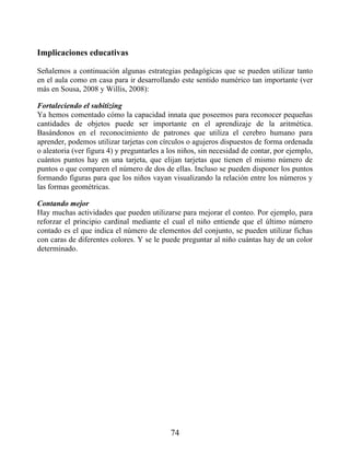 Implicaciones educativas
Señalemos a continuación algunas estrategias pedagógicas que se pueden utilizar tanto
en el aula como en casa para ir desarrollando este sentido numérico tan importante (ver
más en Sousa, 2008 y Willis, 2008):
Fortaleciendo el subitizing
Ya hemos comentado cómo la capacidad innata que poseemos para reconocer pequeñas
cantidades de objetos puede ser importante en el aprendizaje de la aritmética.
Basándonos en el reconocimiento de patrones que utiliza el cerebro humano para
aprender, podemos utilizar tarjetas con círculos o agujeros dispuestos de forma ordenada
o aleatoria (ver figura 4) y preguntarles a los niños, sin necesidad de contar, por ejemplo,
cuántos puntos hay en una tarjeta, que elijan tarjetas que tienen el mismo número de
puntos o que comparen el número de dos de ellas. Incluso se pueden disponer los puntos
formando figuras para que los niños vayan visualizando la relación entre los números y
las formas geométricas.
Contando mejor
Hay muchas actividades que pueden utilizarse para mejorar el conteo. Por ejemplo, para
reforzar el principio cardinal mediante el cual el niño entiende que el último número
contado es el que indica el número de elementos del conjunto, se pueden utilizar fichas
con caras de diferentes colores. Y se le puede preguntar al niño cuántas hay de un color
determinado.
74
 