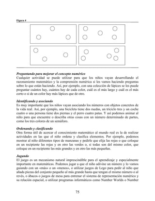 Figura 4
Preguntando para mejorar el concepto numérico
Cualquier actividad se puede utilizar para que los niños vayan desarrollando el
razonamiento matemático y la comprensión numérica si les vamos haciendo preguntas
sobre lo que están haciendo. Así, por ejemplo, con una colección de lápices se les puede
preguntar cuántos hay, cuántos hay de cada color, cuál es el más largo y cuál es el más
corto o si de un color hay más lápices que de otro.
Identificando y asociando
Es muy importante que los niños vayan asociando los números con objetos concretos de
la vida real. Así, por ejemplo, una bicicleta tiene dos ruedas, un triciclo tres y un coche
cuatro o una persona tiene dos piernas y el perro cuatro patas. Y así podemos animar al
niño para que encuentre o describa otras cosas con un número determinado de partes,
como los tres colores de un semáforo.
Ordenando y clasificando
Otra forma útil de acercar el conocimiento matemático al mundo real es la de realizar
actividades en las que el niño ordena y clasifica elementos. Por ejemplo, podemos
mostrar al niño diferentes tipos de manzanas y pedirle que elija las rojas o que coloque
en un recipiente las rojas y en otro las verdes o, si todas son del mismo color, que
coloque en un recipiente las más grandes y en otro las más pequeñas.
Jugando
El juego es un mecanismo natural imprescindible para el aprendizaje y especialmente
importante en matemáticas. Podemos jugar a que el niño adivine un número y lo vamos
guiando con un «más» o un «menos», o utilizar juegos de Lego para pedir al niño que
añada piezas del conjunto pequeño al más grande hasta que tengan el mismo número o al
revés, o ábacos o juegos de mesa para entrenar el sistema de representación numérico y
su relación espacial, o utilizar programas informáticos como Number Worlds o Number
75
 