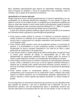 Race, diseñados específicamente para mejorar las capacidades numéricas utilizando
tanto el lenguaje no simbólico, a través de comparaciones entre cantidades, como el
simbólico, que es propio de las operaciones aritméticas.
Aprendiendo en el entorno adecuado
Ningún material ni recurso utilizado garantizarán por sí mismos el aprendizaje si no van
acompañados de la adecuada planificación pedagógica. En este sentido, la figura del
adulto es esencial. En un estudio reciente, se comprobó que el rendimiento académico de
niños de cuatro años durante el curso escolar mejoró ostensiblemente cuando el profesor
hablaba continuamente sobre cuestiones numéricas (Klibanoff et al., 2006). Un ejemplo
más de la importancia de la inmersión del mundo real en el aprendizaje.
A partir de lo anterior, podemos establecer algunos factores esenciales en la enseñanza
de la aritmética desde la perspectiva neurobiológica del aprendizaje:
Como nuestro cerebro prefiere lo concreto a lo abstracto es necesario entrenar el
sentido numérico no simbólico de las aproximaciones asociado a un razonamiento
intuitivo para ir construyendo los conceptos matemáticos más abstractos vinculados
con el lenguaje verbal.
Como nuestro cerebro aprende a través de la predicción continua y la asociación de
patrones, y la incertidumbre es la gran recompensa cerebral, es imprescindible ir
incorporando los nuevos conceptos matemáticos a las vidas de los niños y seguir
practicando las estimaciones y las predicciones.
Como nuestro cerebro se satura cuando ha de utilizar muchos datos, en especial lo que
se conoce como memoria de trabajo, es imprescindible que el niño vaya
automatizando las operaciones aritméticas para no dedicar todos los recursos al
cálculo y poder dedicarlos al análisis y al razonamiento del problema en cuestión.
Como nuestro cerebro procesa los números utilizando tres procedimientos diferentes
(visual, verbal y cuantitativo) en los que se activan regiones cerebrales diferentes y
sabemos que se aprende mejor cuando intervienen diferentes circuitos neurales o a
través de un enfoque multisensorial, el juego constituye un mecanismo de aprendizaje
esencial.
Como nuestro cerebro es enormemente plástico y modifica su estructura
continuamente como consecuencia de las experiencias vitales, cualquier niño puede
mejorar sus déficits numéricos con el entrenamiento adecuado, especialmente con
software educativo, incluso aquellos que padecen discalculia. La mejora siempre es
posible.
Las investigaciones en neurociencia demuestran que nacemos con una capacidad innata
para entender los números y que esta se desarrolla con la educación. No hay un
determinismo genético, sino una predisposición hacia el aprendizaje numérico que
conviene aprovechar en los primeros años de vida. En este sentido, el antes es mejor en
76
 