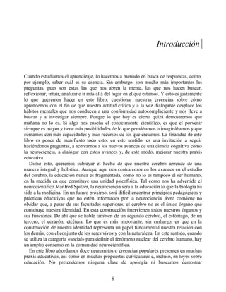 Introducción
Cuando estudiamos el aprendizaje, lo hacemos a menudo en busca de respuestas, como,
por ejemplo, saber cuál es su esencia. Sin embargo, son mucho más importantes las
preguntas, pues son estas las que nos abren la mente, las que nos hacen buscar,
reflexionar, intuir, analizar e ir más allá del lugar en el que estamos. Y esto es justamente
lo que queremos hacer en este libro: cuestionar nuestras creencias sobre cómo
aprendemos con el fin de que nuestra actitud crítica y a la vez dialogante desplace los
hábitos mentales que nos conducen a una conformidad autocomplaciente y nos lleve a
buscar y a investigar siempre. Porque lo que hoy es cierto quizá demostremos que
mañana no lo es. Si algo nos enseña el conocimiento científico, es que el porvenir
siempre es mayor y tiene más posibilidades de lo que pensábamos o imaginábamos y que
contamos con más capacidades y más recursos de los que creíamos. La finalidad de este
libro es poner de manifiesto todo esto; en este sentido, es una invitación a seguir
haciéndonos preguntas, a acercarnos a los nuevos avances de una ciencia cognitiva como
la neurociencia, a dialogar con estos avances y, de este modo, mejorar nuestra praxis
educativa.
Dicho esto, queremos subrayar el hecho de que nuestro cerebro aprende de una
manera integral y holística. Aunque aquí nos centraremos en los avances en el estudio
del cerebro, la educación nunca es fragmentada, como no lo es tampoco el ser humano,
en la medida en que constituye una unidad psicofísica. Tal como nos ha advertido el
neurocientífico Manfred Spitzer, la neurociencia será a la educación lo que la biología ha
sido a la medicina. En un futuro próximo, será difícil encontrar principios pedagógicos y
prácticas educativas que no estén informados por la neurociencia. Pero conviene no
olvidar que, a pesar de sus facultades superiores, el cerebro no es el único órgano que
constituye nuestra identidad. En esta construcción intervienen todos nuestros órganos y
sus funciones. De ahí que se hable también de un segundo cerebro, el estómago, de un
tercero, el corazón, etcétera. Lo que es más importante, sin embargo, es que en la
construcción de nuestra identidad representa un papel fundamental nuestra relación con
los demás, con el conjunto de los seres vivos y con la naturaleza. En este sentido, cuando
se utiliza la categoría «social» para definir el fenómeno nuclear del cerebro humano, hay
un amplio consenso en la comunidad neurocientífica.
En este libro abordamos doce neuromitos o creencias populares presentes en muchas
praxis educativas, así como en muchas propuestas curriculares e, incluso, en leyes sobre
educación. No pretendemos ninguna clase de apología ni buscamos demostrar
8
 
