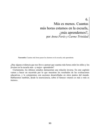 6.
Más es menos. Cuantas
más horas estamos en la escuela,
¿más aprendemos?,
por Anna Forés y Carme Trinidad
Neuromito: Cuantas más horas pasen los alumnos en la escuela, más aprenderán.
¿Hay alguna evidencia que nos lleve a pensar que cuantas más horas estén los niños y los
jóvenes en la escuela más –y mejor– aprenderán?
Ciertamente, los últimos estudios demuestran una relación inversa. En este capítulo
vamos a hacer un recorrido por lo que muestran los resultados de las evaluaciones
educativas, y lo cotejaremos con acciones desarrolladas en otros puntos del mundo.
Hablaremos también, desde la neurociencia, sobre el famoso «menos es más o más es
menos».
80
 