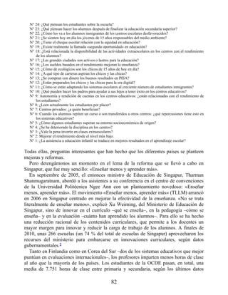N° 24: ¿Qué piensan los estudiantes sobre la escuela?
N° 23: ¿Qué piensan hacer los alumnos después de finalizar la educación secundaria superior?
N° 22: ¿Cómo les va a los alumnos inmigrantes de los centros escolares desfavorecidos?
N° 21: ¿Se sienten hoy en día los jóvenes de 15 años responsables del medio ambiente?
N° 20: ¿Tiene el cheque escolar relación con la equidad en educación?
N° 19: ¿Existe realmente la llamada «segunda oportunidad» en educación?
N° 18: ¿Está relacionada la disponibilidad de las actividades extraescolares en los centros con el rendimiento
de los alumnos?
N° 17: ¿Las grandes ciudades son activos o lastres para la educación?
N° 16: ¿Los sueldos basados en el rendimiento mejoran la enseñanza?
N° 15: ¿Cómo de ecológicos son los chicos de 15 años de hoy en día?
N° 14: ¿A qué tipo de carreras aspiran los chicos y las chicas?
N° 13: ¿Se compran con dinero los buenos resultados en PISA?
N° 12: ¿Están preparados los chicos y las chicas para la era digital?
N° 11: ¿Cómo se están adaptando los sistemas escolares al creciente número de estudiantes inmigrantes?
N° 10: ¿Qué pueden hacer los padres para ayudar a sus hijos a tener éxito en los centros educativos?
N° 9: Autonomía y rendición de cuentas en los centros educativos: ¿están relacionadas con el rendimiento de
los estudiantes?
N° 8: ¿Leen actualmente los estudiantes por placer?
N° 7: Centros privados: ¿a quién benefician?
N° 6: Cuando los alumnos repiten un curso o son transferidos a otros centros: ¿qué repercusiones tiene esto en
los sistemas educativos?
N° 5: ¿Cómo algunos estudiantes superan su entorno socioeconómico de origen?
N° 4: ¿Se ha deteriorado la disciplina en los centros?
N° 3: ¿Vale la pena invertir en clases extraescolares?
N° 2: Mejorar el rendimiento desde el nivel más bajo.
N° 1: ¿La asistencia a educación infantil se traduce en mejores resultados en el aprendizaje escolar?
Todas ellas, preguntas interesantes que han hecho que los diferentes países se planteen
mejoras y reformas.
Pero detengámonos un momento en el lema de la reforma que se llevó a cabo en
Singapur, que fue muy sencillo: «Enseñar menos y aprender más».
En septiembre de 2005, el entonces ministro de Educación de Singapur, Tharman
Shanmugaratnam, abordó a los asistentes a su conferencia en el centro de convenciones
de la Universidad Politécnica Ngee Ann con un planteamiento novedoso: «Enseñar
menos, aprender más». El movimiento «Enseñar menos, aprender más» (TLLM) arrancó
en 2006 en Singapur centrado en mejorar la efectividad de la enseñanza. «No se trata
literalmente de enseñar menos», explicó Xu Weiming, del Ministerio de Educación de
Singapur, sino de innovar en el currículo –qué se enseña–, en la pedagogía –cómo se
enseña– y en la evaluación –cuánto han aprendido los alumnos–. Para ello se ha hecho
una reducción racional de los contenidos curriculares, que permite a los docentes un
mayor margen para innovar y reducir la carga de trabajo de los alumnos. A finales de
2010, unas 266 escuelas (un 74 % del total de escuelas de Singapur) aprovecharon los
recursos del ministerio para embarcarse en innovaciones curriculares, según datos
gubernamentales.2
Tanto en Finlandia como en Corea del Sur –dos de los sistemas educativos que mejor
puntúan en evaluaciones internacionales–, los profesores imparten menos horas de clase
al año que la mayoría de los países. Los estudiantes de la OCDE pasan, en total, una
media de 7.751 horas de clase entre primaria y secundaria, según los últimos datos
82
 
