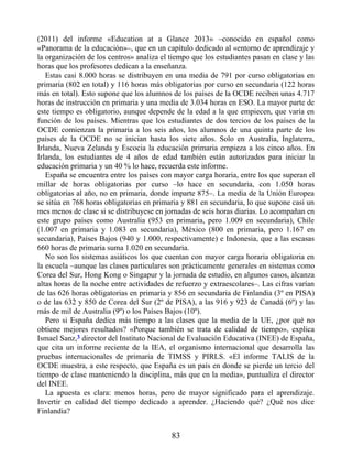 (2011) del informe «Education at a Glance 2013» –conocido en español como
«Panorama de la educación»–, que en un capítulo dedicado al «entorno de aprendizaje y
la organización de los centros» analiza el tiempo que los estudiantes pasan en clase y las
horas que los profesores dedican a la enseñanza.
Estas casi 8.000 horas se distribuyen en una media de 791 por curso obligatorias en
primaria (802 en total) y 116 horas más obligatorias por curso en secundaria (122 horas
más en total). Esto supone que los alumnos de los países de la OCDE reciben unas 4.717
horas de instrucción en primaria y una media de 3.034 horas en ESO. La mayor parte de
este tiempo es obligatorio, aunque depende de la edad a la que empiecen, que varía en
función de los países. Mientras que los estudiantes de dos tercios de los países de la
OCDE comienzan la primaria a los seis años, los alumnos de una quinta parte de los
países de la OCDE no se inician hasta los siete años. Solo en Australia, Inglaterra,
Irlanda, Nueva Zelanda y Escocia la educación primaria empieza a los cinco años. En
Irlanda, los estudiantes de 4 años de edad también están autorizados para iniciar la
educación primaria y un 40 % lo hace, recuerda este informe.
España se encuentra entre los países con mayor carga horaria, entre los que superan el
millar de horas obligatorias por curso –lo hace en secundaria, con 1.050 horas
obligatorias al año, no en primaria, donde imparte 875–. La media de la Unión Europea
se sitúa en 768 horas obligatorias en primaria y 881 en secundaria, lo que supone casi un
mes menos de clase si se distribuyese en jornadas de seis horas diarias. Lo acompañan en
este grupo países como Australia (953 en primaria, pero 1.009 en secundaria), Chile
(1.007 en primaria y 1.083 en secundaria), México (800 en primaria, pero 1.167 en
secundaria), Países Bajos (940 y 1.000, respectivamente) e Indonesia, que a las escasas
660 horas de primaria suma 1.020 en secundaria.
No son los sistemas asiáticos los que cuentan con mayor carga horaria obligatoria en
la escuela –aunque las clases particulares son prácticamente generales en sistemas como
Corea del Sur, Hong Kong o Singapur y la jornada de estudio, en algunos casos, alcanza
altas horas de la noche entre actividades de refuerzo y extraescolares–. Las cifras varían
de las 626 horas obligatorias en primaria y 856 en secundaria de Finlandia (3º en PISA)
o de las 632 y 850 de Corea del Sur (2º de PISA), a las 916 y 923 de Canadá (6º) y las
más de mil de Australia (9º) o los Países Bajos (10º).
Pero si España dedica más tiempo a las clases que la media de la UE, ¿por qué no
obtiene mejores resultados? «Porque también se trata de calidad de tiempo», explica
Ismael Sanz,3 director del Instituto Nacional de Evaluación Educativa (INEE) de España,
que cita un informe reciente de la IEA, el organismo internacional que desarrolla las
pruebas internacionales de primaria de TIMSS y PIRLS. «El informe TALIS de la
OCDE muestra, a este respecto, que España es un país en donde se pierde un tercio del
tiempo de clase manteniendo la disciplina, más que en la media», puntualiza el director
del INEE.
La apuesta es clara: menos horas, pero de mayor significado para el aprendizaje.
Invertir en calidad del tiempo dedicado a aprender. ¿Haciendo qué? ¿Qué nos dice
Finlandia?
83
 