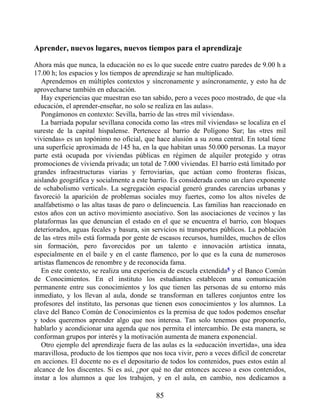 Aprender, nuevos lugares, nuevos tiempos para el aprendizaje
Ahora más que nunca, la educación no es lo que sucede entre cuatro paredes de 9.00 h a
17.00 h; los espacios y los tiempos de aprendizaje se han multiplicado.
Aprendemos en múltiples contextos y síncronamente y asíncronamente, y esto ha de
aprovecharse también en educación.
Hay experiencias que muestran eso tan sabido, pero a veces poco mostrado, de que «la
educación, el aprender-enseñar, no solo se realiza en las aulas».
Pongámonos en contexto: Sevilla, barrio de las «tres mil viviendas».
La barriada popular sevillana conocida como las «tres mil viviendas» se localiza en el
sureste de la capital hispalense. Pertenece al barrio de Polígono Sur; las «tres mil
viviendas» es un topónimo no oficial, que hace alusión a su zona central. En total tiene
una superficie aproximada de 145 ha, en la que habitan unas 50.000 personas. La mayor
parte está ocupada por viviendas públicas en régimen de alquiler protegido y otras
promociones de vivienda privada; un total de 7.000 viviendas. El barrio está limitado por
grandes infraestructuras viarias y ferroviarias, que actúan como fronteras físicas,
aislando geográfica y socialmente a este barrio. Es considerada como un claro exponente
de «chabolismo vertical». La segregación espacial generó grandes carencias urbanas y
favoreció la aparición de problemas sociales muy fuertes, como los altos niveles de
analfabetismo o las altas tasas de paro o delincuencia. Las familias han reaccionado en
estos años con un activo movimiento asociativo. Son las asociaciones de vecinos y las
plataformas las que denuncian el estado en el que se encuentra el barrio, con bloques
deteriorados, aguas fecales y basura, sin servicios ni transportes públicos. La población
de las «tres mil» está formada por gente de escasos recursos, humildes, muchos de ellos
sin formación, pero favorecidos por un talento e innovación artística innata,
especialmente en el baile y en el cante flamenco, por lo que es la cuna de numerosos
artistas flamencos de renombre y de reconocida fama.
En este contexto, se realiza una experiencia de escuela extendida5 y el Banco Común
de Conocimientos. En el instituto los estudiantes establecen una comunicación
permanente entre sus conocimientos y los que tienen las personas de su entorno más
inmediato, y los llevan al aula, donde se transforman en talleres conjuntos entre los
profesores del instituto, las personas que tienen esos conocimientos y los alumnos. La
clave del Banco Común de Conocimientos es la premisa de que todos podemos enseñar
y todos queremos aprender algo que nos interesa. Tan solo tenemos que proponerlo,
hablarlo y acondicionar una agenda que nos permita el intercambio. De esta manera, se
conforman grupos por interés y la motivación aumenta de manera exponencial.
Otro ejemplo del aprendizaje fuera de las aulas es la «educación invertida», una idea
maravillosa, producto de los tiempos que nos toca vivir, pero a veces difícil de concretar
en acciones. El docente no es el depositario de todos los contenidos, pues estos están al
alcance de los discentes. Si es así, ¿por qué no dar entonces acceso a esos contenidos,
instar a los alumnos a que los trabajen, y en el aula, en cambio, nos dedicamos a
85
 