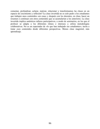 comentar, profundizar, aclarar, matizar, relacionar y transformamos las clases en un
espacio de crecimiento y reflexión? La clase invertida no es solo pedir a los estudiantes
que trabajen unos contenidos «en casa» y después con los docentes, en clase, hacer un
resumen o continuar con otros contenidos que se acumularían a los anteriores. La clase
invertida implica auténticos talleres participativos, a modo de seminarios, en los que el
profesor se adapta a los diferentes ritmos e intereses y utiliza metodologías
colaborativas. No es un espectador de «lo que han trabajado sus estudiantes»; incita a
tratar esos contenidos desde diferentes perspectivas. Menos clase magistral, más
aprendizaje.
86
 