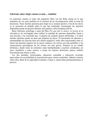 Libertad, saber elegir; menos es más… también
La expresión «menos es más» del arquitecto Mies van der Rohe encaja en lo que
acabamos de ver, pero también en el contexto de las investigaciones sobre la toma de
decisiones. Tener muchas opciones para elegir no es siempre positivo. Una de las claves
es la sensación de pérdida sobre lo que has rechazado. Incrementar las opciones
disponibles puede no generar libertad, sino parálisis, diría Estupinyà (2014).
Barry Schwartz, psicólogo y autor del libro Por qué más es menos: la tiranía de la
abundancia, ha investigado cómo influye la cantidad de opciones disponibles frente a
una elección, y ha concluido que: 1) pasarse de exigente genera infelicidad, y 2) tener
muchas opciones puede ser peor que disponer de pocas. El incremento de opciones y
oportunidades de elección tiene tres efectos negativos, todos ellos relacionados entre sí:
tomar una decisión requiere de un mayor esfuerzo, los errores son más probables y las
consecuencias psicológicas de los errores son más graves. Estamos en un mundo
infotóxico, donde miles de estímulos están bombardeando a nuestros estudiantes; así
pues, enseñarles a tener criterio, a tomar las mejores decisiones, parece ratificar
nuevamente que menos es más.
Los dos ejemplos mencionados, educación extendida y educación invertida,
aprovechan esa accesibilidad al conocimiento para valorar contenidos, elaborar criterios
sobre ellos, dotar de la capacidad al alumno, evaluar y, autoevaluar permanentemente el
proceso.
87
 