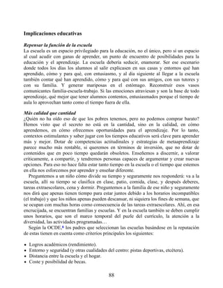 Implicaciones educativas
Repensar la función de la escuela
La escuela es un espacio privilegiado para la educación, no el único, pero sí un espacio
al cual acudir con ganas de aprender, un punto de encuentro de posibilidades para la
educación y el aprendizaje. La escuela debería seducir, enamorar. Ser ese escenario
donde todos los días los alumnos al salir explicasen en sus casas y entornos qué han
aprendido, cómo y para qué, con entusiasmo, y al día siguiente al llegar a la escuela
también contar qué han aprendido, cómo y para qué con sus amigos, con sus tutores y
con su familia. Y generar mariposas en el estómago. Reconstruir esos vasos
comunicantes familia-escuela-trabajo. Si las emociones atraviesan y son la base de todo
aprendizaje, qué mejor que tener alumnos contentos, entusiasmados porque el tiempo de
aula lo aprovechan tanto como el tiempo fuera de ella.
Más calidad que cantidad
¿Quién no ha oído eso de que los pobres tenemos, pero no podemos comprar barato?
Hemos visto que el secreto no está en la cantidad, sino en la calidad, en cómo
aprendemos, en cómo ofrecemos oportunidades para el aprendizaje. Por lo tanto,
contextos estimulantes y saber jugar con los tiempos educativos será clave para aprender
más y mejor. Dotar de competencias actitudinales y estrategias de metaaprendizaje
parece mucho más rentable, si queremos en términos de inversión, que no dotar de
contenidos que en poco tiempo quedarán obsoletos. Enseñemos a discernir, a valorar
críticamente, a compartir, y tendremos personas capaces de argumentar y crear nuevas
opciones. Para eso no hace falta estar tanto tiempo en la escuela o el tiempo que estemos
en ella nos esforcemos por aprender y enseñar diferente.
Preguntemos a un niño cómo divide su tiempo y seguramente nos responderá: va a la
escuela, allí su tiempo se clasifica en clase, patio, comida, clase, y después deberes,
tareas extraescolares, cena y dormir. Preguntemos a la familia de ese niño y seguramente
nos dirá que apenas tienen tiempo para estar juntos debido a los horarios incompatibles
(el trabajo) y que los niños apenas pueden descansar, ni siquiera los fines de semana, que
se ocupan con muchas horas como consecuencia de las tareas extraescolares. Ahí, en esa
encrucijada, se encuentran familias y escuelas. Y en la escuela también se deben cumplir
unos horarios, que son el marco temporal del puzle del currículo, la atención a la
diversidad, las actividades programadas…
Según la OCDE,6 los padres que seleccionan las escuelas basándose en la reputación
de estas tienen en cuenta como criterios principales los siguientes:
Logros académicos (rendimiento).
Entorno y seguridad (y otras cualidades del centro: pistas deportivas, etcétera).
Distancia entre la escuela y el hogar.
Coste y posibilidad de becas.
88
 