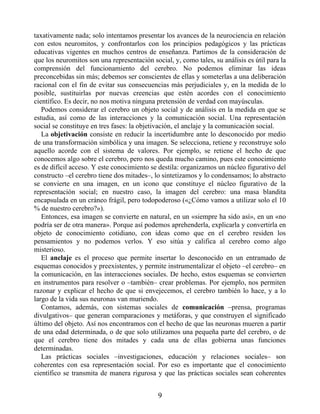 taxativamente nada; solo intentamos presentar los avances de la neurociencia en relación
con estos neuromitos, y confrontarlos con los principios pedagógicos y las prácticas
educativas vigentes en muchos centros de enseñanza. Partimos de la consideración de
que los neuromitos son una representación social, y, como tales, su análisis es útil para la
comprensión del funcionamiento del cerebro. No podemos eliminar las ideas
preconcebidas sin más; debemos ser conscientes de ellas y someterlas a una deliberación
racional con el fin de evitar sus consecuencias más perjudiciales y, en la medida de lo
posible, sustituirlas por nuevas creencias que estén acordes con el conocimiento
científico. Es decir, no nos motiva ninguna pretensión de verdad con mayúsculas.
Podemos considerar el cerebro un objeto social y de análisis en la medida en que se
estudia, así como de las interacciones y la comunicación social. Una representación
social se constituye en tres fases: la objetivación, el anclaje y la comunicación social.
La objetivación consiste en reducir la incertidumbre ante lo desconocido por medio
de una transformación simbólica y una imagen. Se selecciona, retiene y reconstruye solo
aquello acorde con el sistema de valores. Por ejemplo, se retiene el hecho de que
conocemos algo sobre el cerebro, pero nos queda mucho camino, pues este conocimiento
es de difícil acceso. Y este conocimiento se destila: organizamos un núcleo figurativo del
constructo –el cerebro tiene dos mitades–, lo sintetizamos y lo condensamos; lo abstracto
se convierte en una imagen, en un icono que constituye el núcleo figurativo de la
representación social; en nuestro caso, la imagen del cerebro: una masa blandita
encapsulada en un cráneo frágil, pero todopoderoso («¿Cómo vamos a utilizar solo el 10
% de nuestro cerebro?»).
Entonces, esa imagen se convierte en natural, en un «siempre ha sido así», en un «no
podría ser de otra manera». Porque así podemos aprehenderla, explicarla y convertirla en
objeto de conocimiento cotidiano, con ideas como que en el cerebro residen los
pensamientos y no podemos verlos. Y eso sitúa y califica al cerebro como algo
misterioso.
El anclaje es el proceso que permite insertar lo desconocido en un entramado de
esquemas conocidos y preexistentes, y permite instrumentalizar el objeto –el cerebro– en
la comunicación, en las interacciones sociales. De hecho, estos esquemas se convierten
en instrumentos para resolver o –también– crear problemas. Por ejemplo, nos permiten
razonar y explicar el hecho de que si envejecemos, el cerebro también lo hace, y a lo
largo de la vida sus neuronas van muriendo.
Contamos, además, con sistemas sociales de comunicación –prensa, programas
divulgativos– que generan comparaciones y metáforas, y que construyen el significado
último del objeto. Así nos encontramos con el hecho de que las neuronas mueren a partir
de una edad determinada, o de que solo utilizamos una pequeña parte del cerebro, o de
que el cerebro tiene dos mitades y cada una de ellas gobierna unas funciones
determinadas.
Las prácticas sociales –investigaciones, educación y relaciones sociales– son
coherentes con esa representación social. Por eso es importante que el conocimiento
científico se transmita de manera rigurosa y que las prácticas sociales sean coherentes
9
 