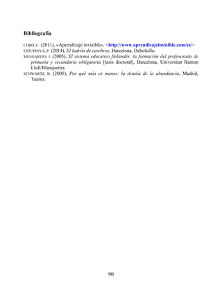 Bibliografía
COBO, C. (2011), «Aprendizaje invisible». <http://www.aprendizajeinvisible.com/es/>
ESTUPINYÀ, P. (2014), El ladrón de cerebros, Barcelona, Debolsillo.
MELGAREJO, J. (2005), El sistema educativo finlandés: la formación del profesorado de
primaria y secundaria obligatoria [tesis doctoral], Barcelona, Universitat Ramon
Llull/Blanquerna.
SCHWARTZ, B. (2005), Por qué más es menos: la tiranía de la abundancia, Madrid,
Taurus.
90
 