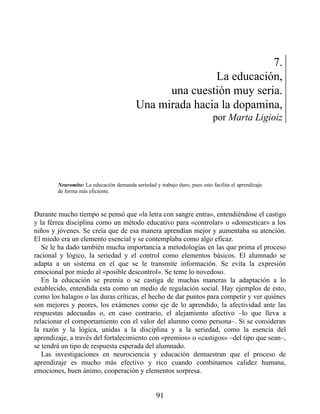 7.
La educación,
una cuestión muy seria.
Una mirada hacia la dopamina,
por Marta Ligioiz
Neuromito: La educación demanda seriedad y trabajo duro, pues esto facilita el aprendizaje
de forma más eficiente.
Durante mucho tiempo se pensó que «la letra con sangre entra», entendiéndose el castigo
y la férrea disciplina como un método educativo para «controlar» o «domesticar» a los
niños y jóvenes. Se creía que de esa manera aprendían mejor y aumentaba su atención.
El miedo era un elemento esencial y se contemplaba como algo eficaz.
Se le ha dado también mucha importancia a metodologías en las que prima el proceso
racional y lógico, la seriedad y el control como elementos básicos. El alumnado se
adapta a un sistema en el que se le transmite información. Se evita la expresión
emocional por miedo al «posible descontrol». Se teme lo novedoso.
En la educación se premia o se castiga de muchas maneras la adaptación a lo
establecido, entendida esta como un medio de regulación social. Hay ejemplos de esto,
como los halagos o las duras críticas, el hecho de dar puntos para competir y ver quiénes
son mejores y peores, los exámenes como eje de lo aprendido, la afectividad ante las
respuestas adecuadas o, en caso contrario, el alejamiento afectivo –lo que lleva a
relacionar el comportamiento con el valor del alumno como persona–. Si se consideran
la razón y la lógica, unidas a la disciplina y a la seriedad, como la esencia del
aprendizaje, a través del fortalecimiento con «premios» o «castigos» –del tipo que sean–,
se tendrá un tipo de respuesta esperada del alumnado.
Las investigaciones en neurociencia y educación demuestran que el proceso de
aprendizaje es mucho más efectivo y rico cuando combinamos calidez humana,
emociones, buen ánimo, cooperación y elementos sorpresa.
91
 