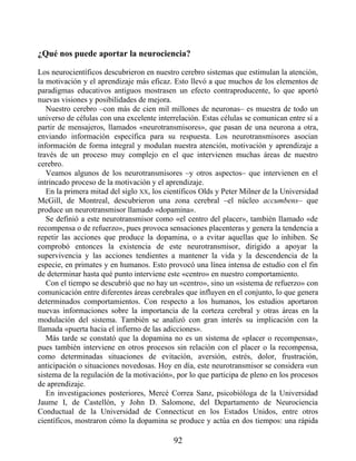 ¿Qué nos puede aportar la neurociencia?
Los neurocientíficos descubrieron en nuestro cerebro sistemas que estimulan la atención,
la motivación y el aprendizaje más eficaz. Esto llevó a que muchos de los elementos de
paradigmas educativos antiguos mostrasen un efecto contraproducente, lo que aportó
nuevas visiones y posibilidades de mejora.
Nuestro cerebro –con más de cien mil millones de neuronas– es muestra de todo un
universo de células con una excelente interrelación. Estas células se comunican entre sí a
partir de mensajeros, llamados «neurotransmisores», que pasan de una neurona a otra,
enviando información específica para su respuesta. Los neurotransmisores asocian
información de forma integral y modulan nuestra atención, motivación y aprendizaje a
través de un proceso muy complejo en el que intervienen muchas áreas de nuestro
cerebro.
Veamos algunos de los neurotransmisores –y otros aspectos– que intervienen en el
intrincado proceso de la motivación y el aprendizaje.
En la primera mitad del siglo XX, los científicos Olds y Peter Milner de la Universidad
McGill, de Montreal, descubrieron una zona cerebral –el núcleo accumbens– que
produce un neurotransmisor llamado «dopamina».
Se definió a este neurotransmisor como «el centro del placer», también llamado «de
recompensa o de refuerzo», pues provoca sensaciones placenteras y genera la tendencia a
repetir las acciones que produce la dopamina, o a evitar aquellas que lo inhiben. Se
comprobó entonces la existencia de este neurotransmisor, dirigido a apoyar la
supervivencia y las acciones tendientes a mantener la vida y la descendencia de la
especie, en primates y en humanos. Esto provocó una línea intensa de estudio con el fin
de determinar hasta qué punto interviene este «centro» en nuestro comportamiento.
Con el tiempo se descubrió que no hay un «centro», sino un «sistema de refuerzo» con
comunicación entre diferentes áreas cerebrales que influyen en el conjunto, lo que genera
determinados comportamientos. Con respecto a los humanos, los estudios aportaron
nuevas informaciones sobre la importancia de la corteza cerebral y otras áreas en la
modulación del sistema. También se analizó con gran interés su implicación con la
llamada «puerta hacia el infierno de las adicciones».
Más tarde se constató que la dopamina no es un sistema de «placer o recompensa»,
pues también interviene en otros procesos sin relación con el placer o la recompensa,
como determinadas situaciones de evitación, aversión, estrés, dolor, frustración,
anticipación o situaciones novedosas. Hoy en día, este neurotransmisor se considera «un
sistema de la regulación de la motivación», por lo que participa de pleno en los procesos
de aprendizaje.
En investigaciones posteriores, Mercè Correa Sanz, psicobióloga de la Universidad
Jaume I, de Castellón, y John D. Salomone, del Departamento de Neurociencia
Conductual de la Universidad de Connecticut en los Estados Unidos, entre otros
científicos, mostraron cómo la dopamina se produce y actúa en dos tiempos: una rápida
92
 