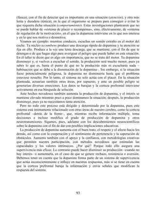 (fásica), con el fin de detectar qué es importante en una situación (atención), y otra más
lenta y duradera (tónica), en la que el organismo se prepara para conseguir o evitar lo
que requiera dicha situación (comportamiento). Estas investigaciones plantearon que no
se puede hablar de «sistema de placer o recompensa», sino, efectivamente, de «sistema
de regulación de la motivación», en el que la dopamina interviene en lo que nos interesa
y en lo que nos motiva o desmotiva.
Veamos un ejemplo: mientras conduces, escuchas un sonido extraño en el motor del
coche. Tu núcleo accumbens produce una descarga rápida de dopamina y tu atención se
fija en ello. Produce a la vez una lenta descarga, que se mantiene, con el fin de que te
detengas o de que hagas algo para averiguar el peligro que puede haber en esta situación.
En el taller te dicen que es algo sin importancia, que no se trata del motor. Tu dopamina
disminuye y, si vuelves a escuchar el sonido, la producción será mucho menor, pues ya
sabes lo que es, hasta el punto de que no la producirás más ni escucharás nada –
habituación que se debe a la disminución de la dopamina–. Sin embargo, si la situación
fuese potencialmente peligrosa, la dopamina no disminuiría hasta que el problema
estuviese resuelto. Por lo tanto, el sistema no solo actúa con el placer. En la situación
planteada, actuarían también otras áreas, por supuesto, y ante un posible peligro se
generarían diversas emociones. Los datos se barajan y la corteza prefrontal interviene
activamente en esa búsqueda de solución.
Ante hechos novedosos también aumenta la producción de dopamina, y el interés se
mantiene elevado mientras poco a poco dominamos la situación; después, la producción
disminuye, pues ya no necesitamos tanta atención.
Pero no todo este proceso está dirigido y determinado por la dopamina, pues este
sistema está íntimamente relacionado con otras áreas de nuestro cerebro, como la corteza
prefrontal –detrás de la frente–, que, mientras recibe información múltiple, toma
decisiones e incluso modifica el grado de producción de dopamina y otros
neurotransmisores. Sigamos, pues, adelante con los descubrimientos neurocientíficos
sobre la dopamina con el fin de dar con posibles implicaciones educativas.
La producción de dopamina aumenta con el buen trato, el respeto y el afecto hacia los
demás, así como con la cooperación y el sentimiento de pertenencia y la superación de
obstáculos. Aumenta también con el apoyo y la confianza, con metodologías creativas
que permiten nuestra participación, con métodos novedosos que estimulan las
capacidades y los valores intrínsecos. ¿Por qué? Porque todo ello asegura una
supervivencia más eficaz. Lo contrario puede hacer disminuir su producción –cuando no
hay interés– o aumentarla, en el caso de que se genere rechazo, resistencia o aversión.
Debemos tener en cuenta que la dopamina forma parte de un sistema de supervivencia
que actúa inconscientemente e influye en nuestras respuestas, más si se tiene en cuenta
que la corteza prefrontal baraja la información y envía señales que modifican la
respuesta del sistema.
93
 