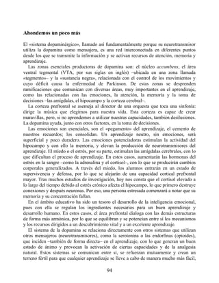Ahondemos un poco más
El «sistema dopaminérgico», llamado así fundamentalmente porque su neurotransmisor
utiliza la dopamina como mensajera, es una red interconectada en diferentes puntos
desde los que se transmite la información y se activan recursos de atención, memoria y
aprendizaje.
Las zonas esenciales productoras de dopamina son: el núcleo accumbens, el área
ventral tegmental (VTA, por sus siglas en inglés) –ubicada en una zona llamada
«tegmento»– y la «sustancia negra», relacionada con el control de los movimientos y
cuyo déficit causa la enfermedad de Parkinson. De estas zonas se desprenden
ramificaciones que comunican con diversas áreas, muy importantes en el aprendizaje,
como las relacionadas con las emociones, la atención, la memoria y la toma de
decisiones –las amígdalas, el hipocampo y la corteza cerebral–.
La corteza prefrontal se asemeja al director de una orquesta que toca una sinfonía:
dirige la música que elegimos para nuestra vida. Esta corteza es capaz de crear
maravillas, pero, si no aprendemos a utilizar nuestras capacidades, también desilusiones.
La dopamina ayuda, junto con otros factores, en la toma de decisiones.
Las emociones son esenciales, son el «pegamento» del aprendizaje, el cemento de
nuestros recuerdos; los consolidan. Un aprendizaje neutro, sin emociones, será
superficial y poco duradero. Las emociones potenciadoras estimulan la actividad del
hipocampo y con ello la memoria, y elevan la producción de neurotransmisores del
aprendizaje. El miedo o el estrés, por su parte, estimulan las amígdalas cerebrales, con lo
que dificultan el proceso de aprendizaje. En estos casos, aumentarán las hormonas del
estrés en la sangre –como la adrenalina y el cortisol–, con lo que se producirán cambios
corporales generalizados. A través del miedo, los alumnos entrarán en un estado de
supervivencia y defensa, por lo que se alejarán de una capacidad cortical prefrontal
mayor. Tras muchos estudios de investigación, hoy nos consta que el cortisol elevado a
lo largo del tiempo debido al estrés crónico afecta el hipocampo, lo que primero destruye
conexiones y después neuronas. Por eso, una persona estresada comenzará a notar que su
memoria y su concentración fallan.
En el ámbito educativo ha sido un tesoro el desarrollo de la inteligencia emocional,
pues con ella se regulan los ingredientes necesarios para un buen aprendizaje y
desarrollo humano. En estos casos, el área prefrontal dialoga con las demás estructuras
de forma más armónica, por lo que se equilibran y se potencian entre sí los mecanismos
y los recursos dirigidos a un descubrimiento vital y a un excelente aprendizaje.
El sistema de la dopamina se relaciona directamente con otros sistemas que utilizan
otros mensajeros (neurotransmisores), como la serotonina o las endorfinas (opioides),
que inciden –también de forma directa– en el aprendizaje, con lo que generan un buen
estado de ánimo y provocan la activación de ciertas capacidades y de la analgesia
natural. Estos sistemas se comunican entre sí, se refuerzan mutuamente y crean un
terreno fértil para que cualquier aprendizaje se lleve a cabo de manera mucho más fácil,
94
 