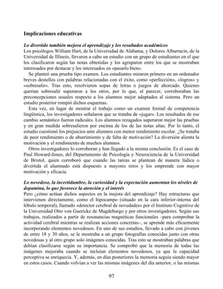 Implicaciones educativas
Lo divertido también mejora el aprendizaje y los resultados académicos
Los psicólogos William Hart, de la Universidad de Alabama, y Dolores Albarracín, de la
Universidad de Illinois, llevaron a cabo un estudio con un grupo de estudiantes en el que
los clasificaron según las notas obtenidas y los agruparon entre los que se mostraban
interesados por destacar y los interesados en «pasarlo bien».
Se planteó una prueba tipo examen. Los estudiantes miraron primero en un ordenador
breves destellos con palabras relacionadas con el éxito, como «perfección», «logros» y
«sobresalir». Tras esto, resolvieron sopas de letras o juegos de ahorcado. Quienes
querían sobresalir superaron a los otros, por lo que, al parecer, corroboraban las
preconcepciones usuales respecto a los alumnos mejor adaptados al sistema. Pero un
estudio posterior rompió dichos esquemas.
Esta vez, en lugar de mostrar el trabajo como un examen formal de competencia
lingüística, los investigadores señalaron que se trataba de «jugar». Los resultados de ese
cambio semántico fueron radicales. Los alumnos rezagados superaron mejor las pruebas
y en gran medida sobresalieron por encima de los de las notas altas. Por lo tanto, el
estudio cuestionó los prejuicios ante alumnos con menor rendimiento escolar. ¿Se trataba
de peor rendimiento o de aburrimiento y de falta de motivación? La diversión alienta la
motivación y el rendimiento de muchos alumnos.
Otros investigadores lo corroboran y han llegado a la misma conclusión. Es el caso de
Paul Howard-Jones, del Departamento de Psicología y Neurociencia de la Universidad
de Bristol, quien corroboró que cuando las tareas se plantean de manera lúdica o
divertida el alumnado está dispuesto a mayores retos y los emprende con mayor
motivación y eficacia.
Lo novedoso, la incertidumbre, la curiosidad y la expectación aumentan los niveles de
dopamina, lo que favorece la atención y el interés
Pero ¿cómo actúan dichos aspectos en la mejora del aprendizaje? Hay estructuras que
intervienen directamente, como el hipocampo (situado en la cara inferior-interna del
lóbulo temporal), llamado «detector cerebral de novedades» por el Instituto Cognitivo de
la Universidad Otto von Guericke de Magdeburgo y por otros investigadores. Según sus
trabajos, realizados a partir de resonancias magnéticas funcionales –para comprobar la
actividad cerebral mientras se realizan acciones concretas–, se aprende más eficazmente
incorporando elementos novedosos. En uno de sus estudios, llevado a cabo con jóvenes
de entre 18 y 30 años, se le mostraba a un grupo fotografías conocidas junto con otras
novedosas y al otro grupo solo imágenes conocidas. Tras esto se mostraban palabras que
debían clasificarse según su importancia. Se comprobó que la memoria de todas las
imágenes mejoraba cuando se incluían elementos novedosos, ya que la capacidad
perceptiva se enriquecía. Y, además, en días posteriores la memoria seguía siendo mayor
en estos casos. Cuando volvían a ver las mismas imágenes del día anterior, o las mismas
97
 