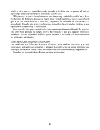 unidas a otras nuevas, recordaban mejor cuando se incluían nuevas porque el sistema
hipocampo-áreas dopaminérgicas aumentaba su actividad.
El hipocampo se activa inmediatamente ante lo nuevo y envía información hacia áreas
productoras de dopamina (sustancia negra, área ventral tegmental, núcleo accumbens),
que a su vez retroalimentan la actividad, mejorando la memoria, la percepción y el
aprendizaje. Cuando solo aparecen elementos conocidos, la actividad es mínima, lo que
repercute en la atención y la motivación.
Sería más efectivo, pues, no iniciar la clase recordando los contenidos del día anterior,
sino introducir primero la materia nueva desconocida y tras ello repasar contenidos
anteriores. Invertir el proceso habitual puede mejorar el recuerdo y el asentamiento de
los contenidos ya tratados.
Como dijimos, las emociones son esenciales
Las emociones son útiles para fomentar el interés, pues motivan, fortalecen y activan
capacidades corticales que afianzan el proceso. La motivación se activa entonces para
conseguir un objetivo: llevar a cabo un camino nuevo de conocimientos y experiencias.
Para ello, los siguientes ingredientes son muy importantes:
98
 