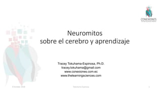 Neuromitos
sobre el cerebro y aprendizaje
Tracey Tokuhama-Espinosa, Ph.D.
tracey.tokuhama@gmail.com
www.conexiones.com.ec
www.thelearningsciences.com
8 October 2018 Tokuhama-Espinosa 1
 