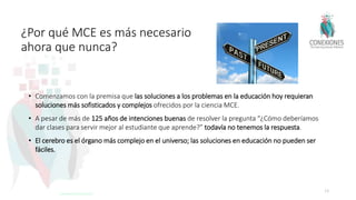 ¿Por qué MCE es más necesario
ahora que nunca?
• Comenzamos con la premisa que las soluciones a los problemas en la educación hoy requieran
soluciones más sofisticados y complejos ofrecidos por la ciencia MCE.
• A pesar de más de 125 años de intenciones buenas de resolver la pregunta “¿Cómo deberíamos
dar clases para servir mejor al estudiante que aprende?” todavía no tenemos la respuesta.
• El cerebro es el órgano más complejo en el universo; las soluciones en educación no pueden ser
fáciles.
13
Tokuhama-Espinosa 2017
 