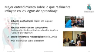 Mejor entendimiento sobre lo que realmente
influyen en los logros de aprendizaje
1. Estudios longitudinales (logros a lo largo del
tiempo)
2. Estudios internacionales comparativos
(independiente de contextos culturales, ¿qué es
“verdad” para todos?)
3. Escala comparativa metodológica (Hattie, 2009)
4. Más información sobre el cerebro
8 October 2018 Tokuhama-Espinosa 16
 