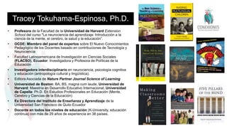 Tracey Tokuhama-Espinosa, Ph.D.
• Profesora de la Facultad de la Universidad de Harvard Extension
School del curso "La neurociencia del aprendizaje: Introducción a la
ciencia de la mente, el cerebro, la salud y la educación”.
• OCDE: Miembro del panel de expertos sobre El Nuevo Conocimientos
Pedagógico de los Docentes basado en contribuciones de Tecnología y
Neurociencia
• Facultad Latinoamericana de Investigación en Ciencias Sociales
(FLACSO), Ecuador: Investigadora y Profesora de Políticas de la
Educación
• Investigadora interdisciplinario en neurociencia, psicología cognitiva
y educación (antropología cultural y lingüística).
• Editora Asociada de Nature Partner Journal Science of Learning
• Universidad de Boston: BA, BS, magna cum laude; Universidad de
Harvard: Maestría en Desarrollo Educativo Internacional; Universidad
de Capella: Ph.D. En Estudios Profesionales en Educación (Mente,
Cerebro y Ciencias de la Educación)
• Ex Directora del Instituto de Enseñanza y Aprendizaje de la
Universidad San Francisco de Quito Ecuador
• Docente en todos los niveles de educación (K-University, educación
continua) con más de 29 años de experiencia en 38 países.
2
 