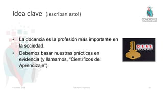 Idea clave (¡escriban esto!)
• La docencia es la profesión más importante en
la sociedad.
• Debemos basar nuestras prácticas en
evidencia (y llamarnos, “Científicos del
Aprendizaje”).
8 October 2018 Tokuhama-Espinosa 26
 