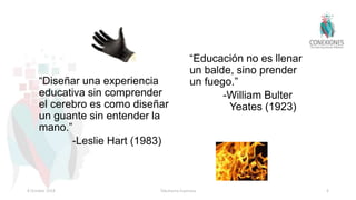 “Diseñar una experiencia
educativa sin comprender
el cerebro es como diseñar
un guante sin entender la
mano.”
-Leslie Hart (1983)
“Educación no es llenar
un balde, sino prender
un fuego.”
-William Bulter
Yeates (1923)
8 October 2018 Tokuhama-Espinosa 4
 