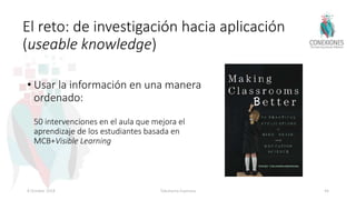 El reto: de investigación hacia aplicación
(useable knowledge)
• Usar la información en una manera
ordenado:
50 intervenciones en el aula que mejora el
aprendizaje de los estudiantes basada en
MCB+Visible Learning
8 October 2018 Tokuhama-Espinosa 44
 