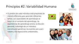 Principios #2: Variabilidad Humana
• El cerebro de cada individuo está preparado de
manera diferente para aprender diferentes
tareas. Las capacidades de aprendizaje se
basan en el contexto del aprendizaje, las
experiencias de aprendizaje previo, la elección
personal, la biología de un individuo
(constitución genética), los eventos pre y peri-
natales y las exposiciones ambientales.
8 October 2018 Tokuhama-Espinosa 51
 
