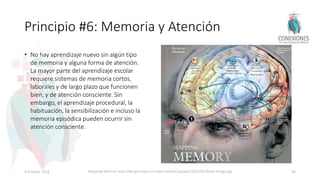 Principio #6: Memoria y Atención
• No hay aprendizaje nuevo sin algún tipo
de memoria y alguna forma de atención.
La mayor parte del aprendizaje escolar
requiere sistemas de memoria cortos,
laborales y de largo plazo que funcionen
bien, y de atención consciente. Sin
embargo, el aprendizaje procedural, la
habituación, la sensibilización e incluso la
memoria episódica pueden ocurrir sin
atención consciente.
8 October 2018 Mapping Memory http://designcanes.com/wp-content/uploads/2015/01/Brain-Image.jpg 59
 