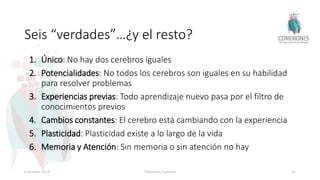 Seis “verdades”…¿y el resto?
1. Único: No hay dos cerebros iguales
2. Potencialidades: No todos los cerebros son iguales en su habilidad
para resolver problemas
3. Experiencias previas: Todo aprendizaje nuevo pasa por el filtro de
conocimientos previos
4. Cambios constantes: El cerebro está cambiando con la experiencia
5. Plasticidad: Plasticidad existe a lo largo de la vida
6. Memoria y Atención: Sin memoria o sin atención no hay
8 October 2018 Tokuhama-Espinosa 61
 