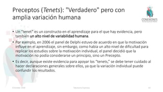 Preceptos (Tenets): "Verdadero" pero con
amplia variación humana
• Un “tenet” es un constructo en el aprendizaje para el que hay evidencia, pero
también un alto nivel de variabilidad humana.
• Por ejemplo, en 2006 el panel de Delphi estuvo de acuerdo en que la motivación
influye en el aprendizaje, sin embargo, como había un alto nivel de dificultad para
replicar los estudios sobre la motivación individual, el panel decidió que la
motivación no podía considerarse un principio, sino un Precepto.
• Es decir, aunque existe evidencia para apoyar los “tenets,” se debe tener cuidado al
hacer declaraciones generales sobre ellos, ya que la variación individual puede
confundir los resultados.
8 October 2018 Tokuhama-Espinosa 62
 