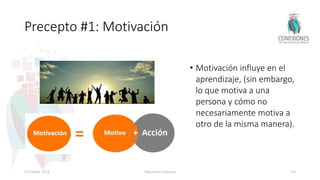 Precepto #1: Motivación
• Motivación influye en el
aprendizaje, (sin embargo,
lo que motiva a una
persona y cómo no
necesariamente motiva a
otro de la misma manera).
8 October 2018 Tokuhama-Espinosa 63
 