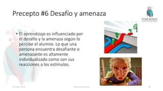 Precepto #6 Desafío y amenaza
• El aprendizaje es influenciado por
el desafío y la amenaza según lo
percibe el alumno. Lo que una
persona encuentra desafiante o
amenazante es altamente
individualizado como son sus
reacciones a los estímulos.
8 October 2018 Tokuhama-Espinosa 68
 