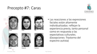 Precepto #7: Caras
• Las reacciones a las expresiones
faciales están altamente
individualizadas: reflejan la
experiencia previa, tanto personal
como en respuesta a las
expectativas culturales.
(Excepciones: Trastorno del
espectro autista)
8 October 2018 Paul Eckman 69
 