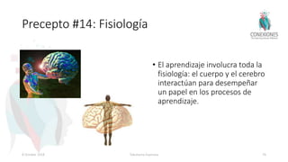 Precepto #14: Fisiología
• El aprendizaje involucra toda la
fisiología: el cuerpo y el cerebro
interactúan para desempeñar
un papel en los procesos de
aprendizaje.
8 October 2018 Tokuhama-Espinosa 76
 