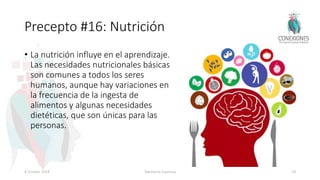 Precepto #16: Nutrición
• La nutrición influye en el aprendizaje.
Las necesidades nutricionales básicas
son comunes a todos los seres
humanos, aunque hay variaciones en
la frecuencia de la ingesta de
alimentos y algunas necesidades
dietéticas, que son únicas para las
personas.
8 October 2018 Tokuhama-Espinosa 78
 