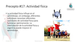 Precepto #17: Actividad física
• La actividad física influye en el
aprendizaje, sin embargo, diferentes
individuos necesitan diferentes
cantidades de actividad física para
funcionar óptimamente. La
intercalación de la actividad física y
cognitiva puede mejorar el
aprendizaje.
8 October 2018 Tokuhama-Espinosa 79
 